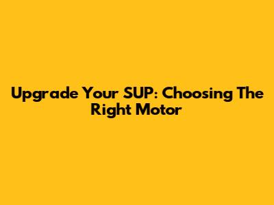 Upgrade Your SUP: Choosing The Right Motor