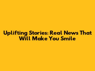 Uplifting Stories: Real News That Will Make You Smile