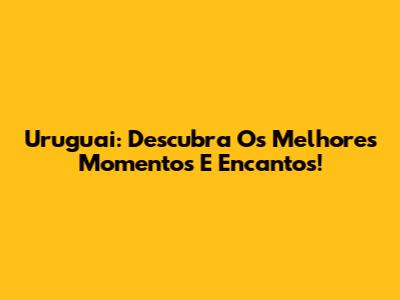 Uruguai: Descubra Os Melhores Momentos E Encantos!