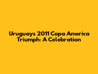 Uruguay's 2011 Copa America Triumph: A Celebration