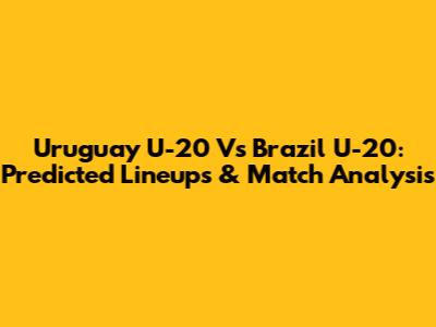 Uruguay U-20 Vs Brazil U-20: Predicted Lineups & Match Analysis