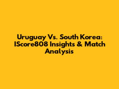 Uruguay Vs. South Korea: IScore808 Insights & Match Analysis