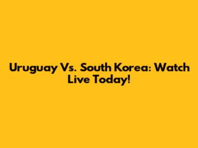 Uruguay Vs. South Korea: Watch Live Today!