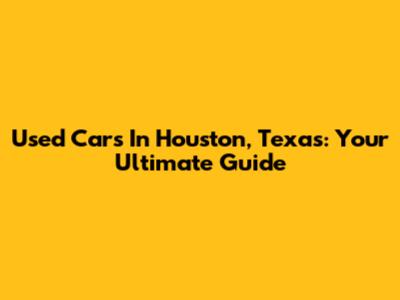Used Cars In Houston, Texas: Your Ultimate Guide