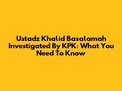 Ustadz Khalid Basalamah Investigated By KPK: What You Need To Know