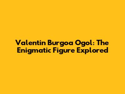 Valentin Burgoa Ogol: The Enigmatic Figure Explored