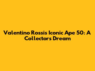 Valentino Rossi's Iconic Ape 50: A Collector's Dream