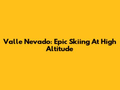 Valle Nevado: Epic Skiing At High Altitude