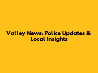 Valley News: Police Updates & Local Insights
