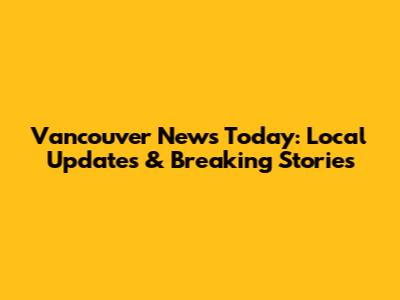 Vancouver News Today: Local Updates & Breaking Stories