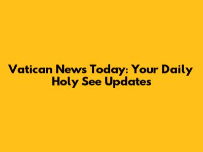Vatican News Today: Your Daily Holy See Updates