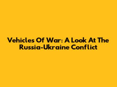 Vehicles Of War: A Look At The Russia-Ukraine Conflict