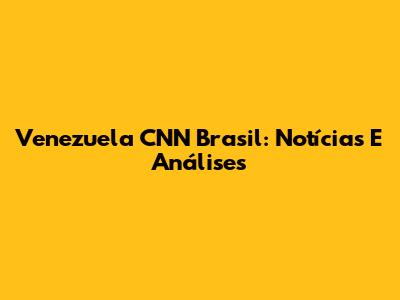 Venezuela CNN Brasil: Notícias E Análises