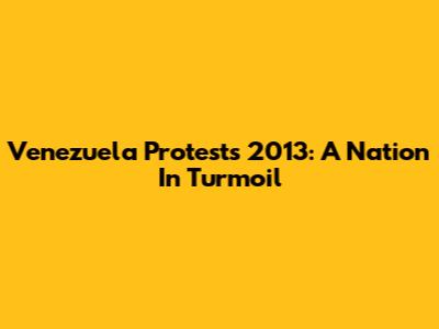 Venezuela Protests 2013: A Nation In Turmoil