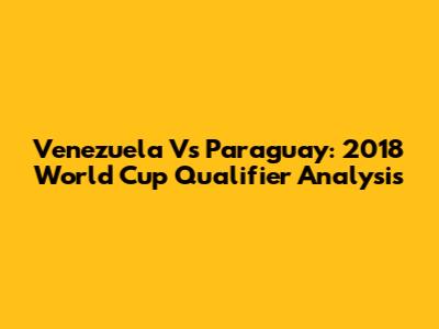 Venezuela Vs Paraguay: 2018 World Cup Qualifier Analysis