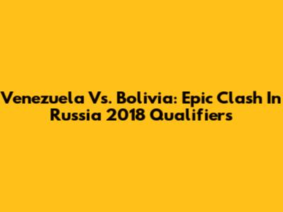 Venezuela Vs. Bolivia: Epic Clash In Russia 2018 Qualifiers