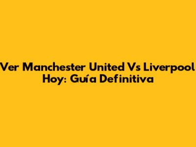 Ver Manchester United Vs Liverpool Hoy: Guía Definitiva