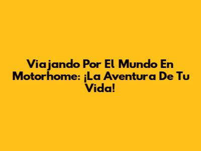 Viajando Por El Mundo En Motorhome: ¡La Aventura De Tu Vida!