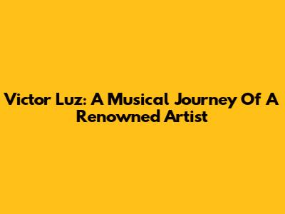 Victor Luz: A Musical Journey Of A Renowned Artist
