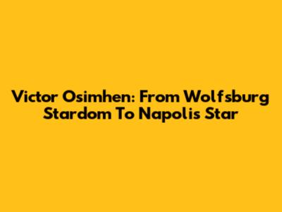 Victor Osimhen: From Wolfsburg Stardom To Napoli's Star