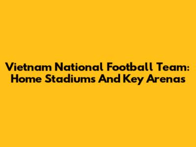Vietnam National Football Team: Home Stadiums And Key Arenas