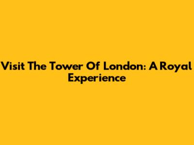 Visit The Tower Of London: A Royal Experience