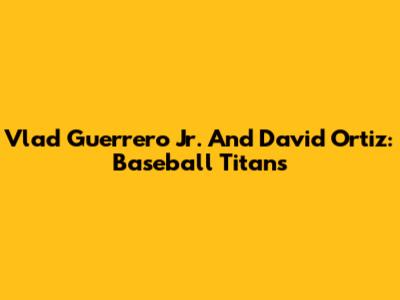 Vlad Guerrero Jr. And David Ortiz: Baseball Titans