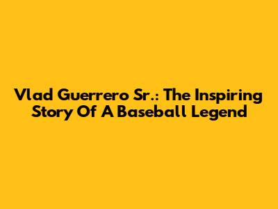 Vlad Guerrero Sr.: The Inspiring Story Of A Baseball Legend