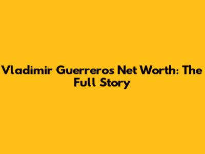 Vladimir Guerrero's Net Worth: The Full Story