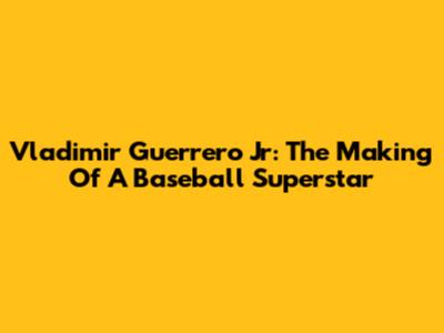 Vladimir Guerrero Jr: The Making Of A Baseball Superstar