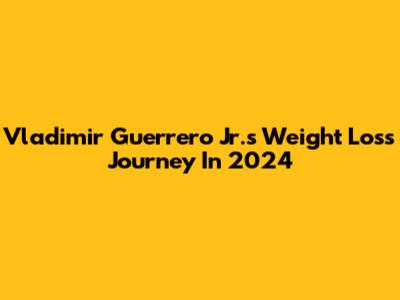 Vladimir Guerrero Jr.'s Weight Loss Journey In 2024