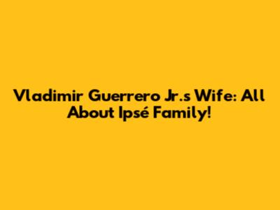 Vladimir Guerrero Jr.'s Wife: All About Ipsé Family!