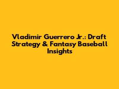 Vladimir Guerrero Jr.: Draft Strategy & Fantasy Baseball Insights
