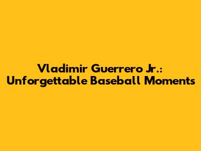 Vladimir Guerrero Jr.: Unforgettable Baseball Moments