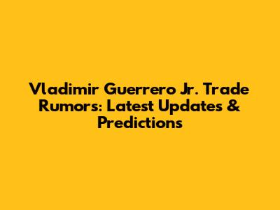 Vladimir Guerrero Jr. Trade Rumors: Latest Updates & Predictions