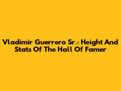 Vladimir Guerrero Sr.: Height And Stats Of The Hall Of Famer