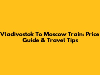 Vladivostok To Moscow Train: Price Guide & Travel Tips