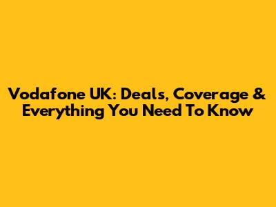 Vodafone UK: Deals, Coverage & Everything You Need To Know