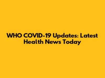 WHO COVID-19 Updates: Latest Health News Today