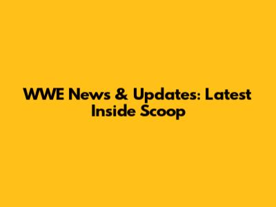 WWE News & Updates: Latest Inside Scoop