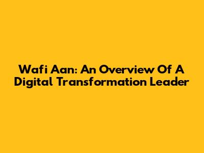Wafi Aan: An Overview Of A Digital Transformation Leader