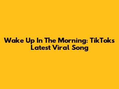 Wake Up In The Morning: TikTok's Latest Viral Song