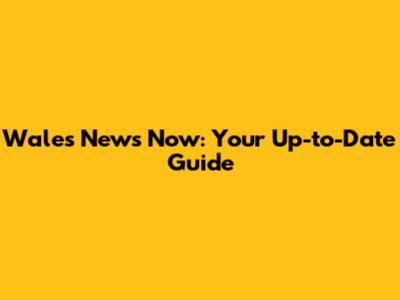 Wales News Now: Your Up-to-Date Guide