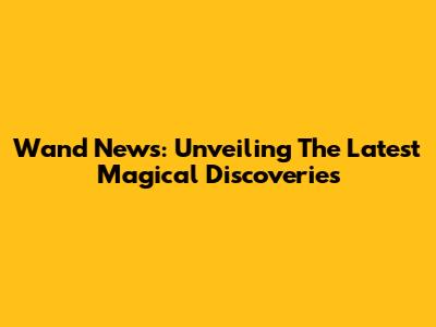 Wand News: Unveiling The Latest Magical Discoveries