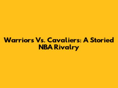 Warriors Vs. Cavaliers: A Storied NBA Rivalry