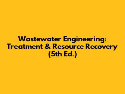 Wastewater Engineering: Treatment & Resource Recovery (5th Ed.)