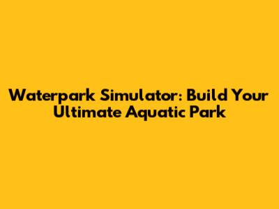Waterpark Simulator: Build Your Ultimate Aquatic Park