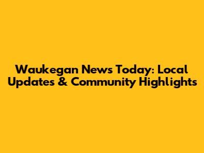 Waukegan News Today: Local Updates & Community Highlights