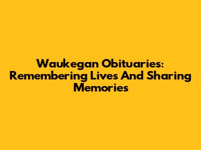 Waukegan Obituaries: Remembering Lives And Sharing Memories