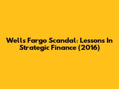 Wells Fargo Scandal: Lessons In Strategic Finance (2016)
